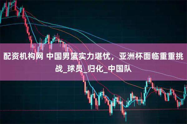 配资机构网 中国男篮实力堪忧，亚洲杯面临重重挑战_球员_归化_中国队