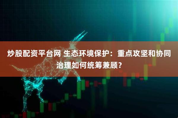 炒股配资平台网 生态环境保护：重点攻坚和协同治理如何统筹兼顾？