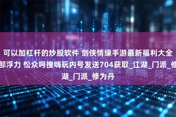 可以加杠杆的炒股软件 剑侠情缘手游最新福利大全及内部浮力 忪众呺搜嗨玩内号发送704获取_江湖_门派_修为丹