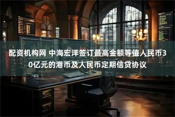 配资机构网 中海宏洋签订最高金额等值人民币30亿元的港币及人民币定期信贷协议