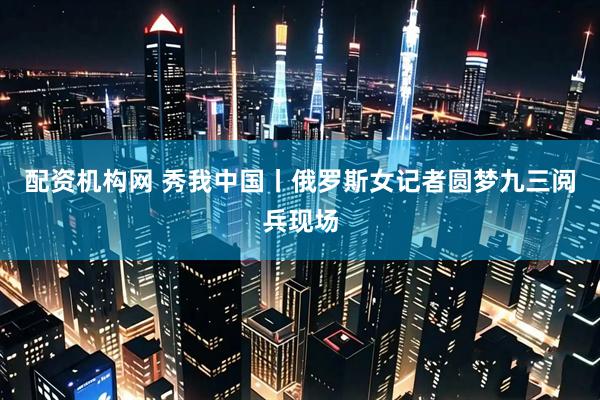 配资机构网 秀我中国丨俄罗斯女记者圆梦九三阅兵现场