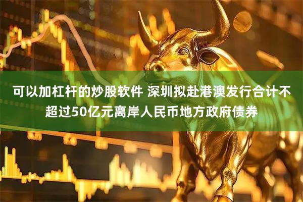 可以加杠杆的炒股软件 深圳拟赴港澳发行合计不超过50亿元离岸人民币地方政府债券