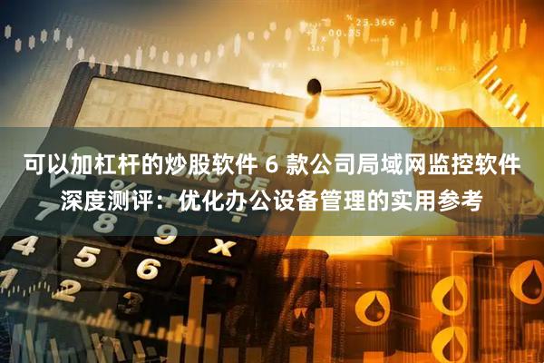 可以加杠杆的炒股软件 6 款公司局域网监控软件深度测评：优化办公设备管理的实用参考
