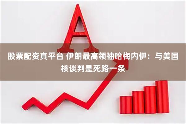 股票配资真平台 伊朗最高领袖哈梅内伊：与美国核谈判是死路一条
