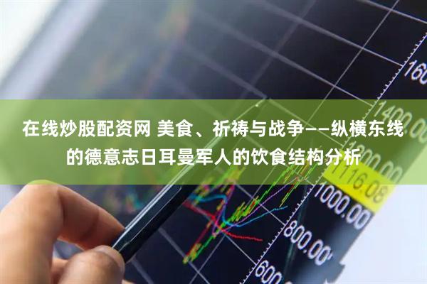 在线炒股配资网 美食、祈祷与战争——纵横东线的德意志日耳曼军人的饮食结构分析
