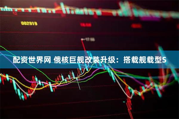 配资世界网 俄核巨舰改装升级:搭载舰载型S