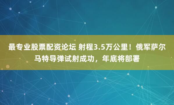 最专业股票配资论坛 射程3.5万公里！俄军萨尔马特导弹试射成功，年底将部署