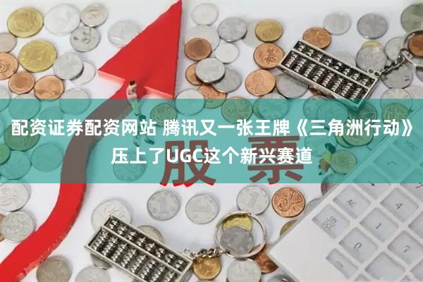 配资证券配资网站 腾讯又一张王牌《三角洲行动》压上了UGC这个新兴赛道