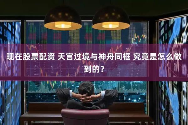 现在股票配资 天宫过境与神舟同框 究竟是怎么做到的？