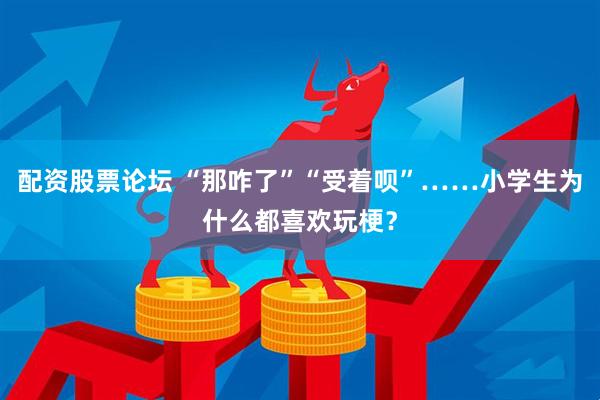 配资股票论坛 “那咋了”“受着呗”……小学生为什么都喜欢玩梗？
