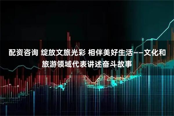 配资咨询 绽放文旅光彩 相伴美好生活——文化和旅游领域代表讲述奋斗故事